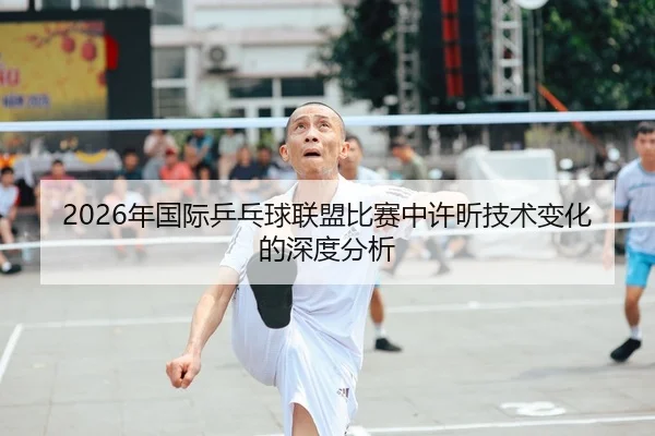 2026年国际乒乓球联盟比赛中许昕技术变化的深度分析