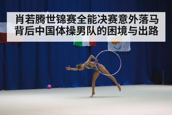 肖若腾世锦赛全能决赛意外落马背后中国体操男队的困境与出路